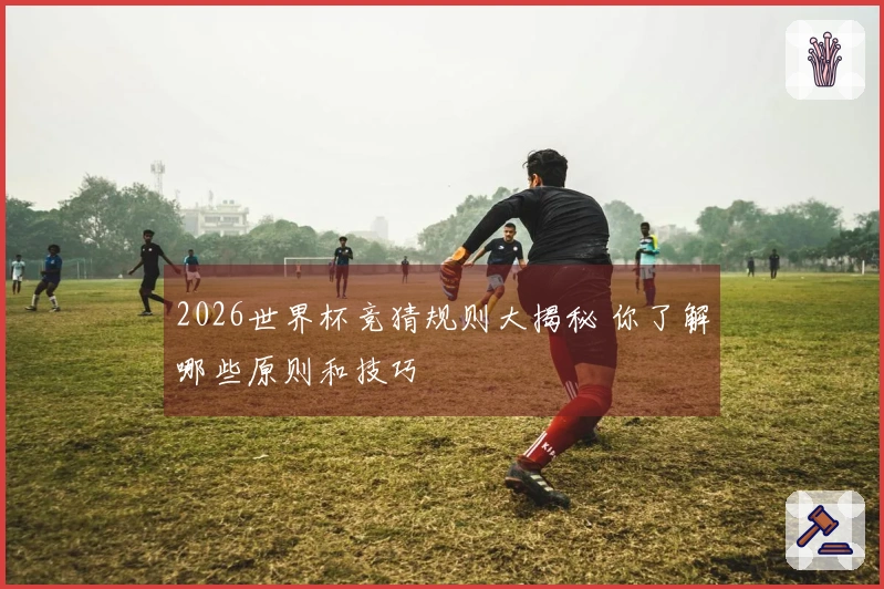 2026世界杯竞猜规则大揭秘 你了解哪些原则和技巧