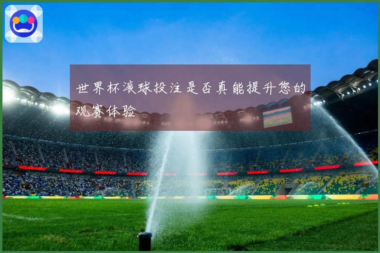 世界杯滚球投注是否真能提升您的观赛体验