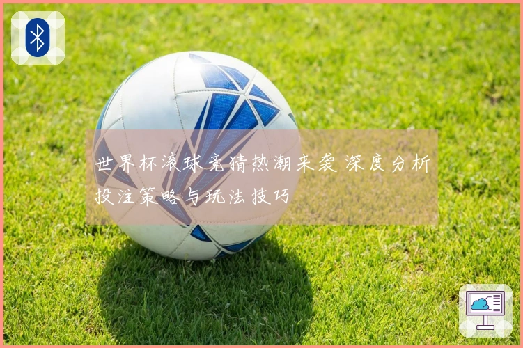 世界杯滚球竞猜热潮来袭 深度分析投注策略与玩法技巧