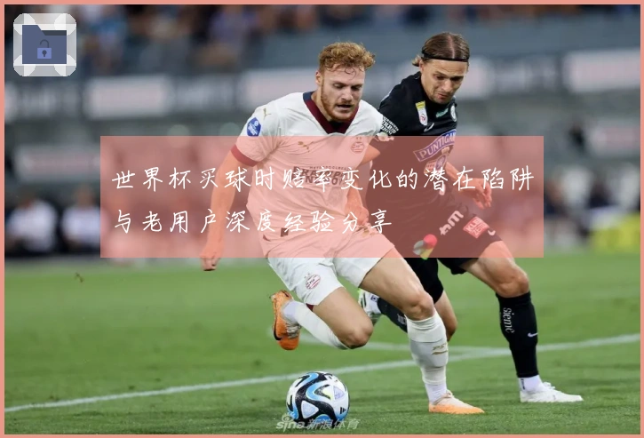 世界杯买球时赔率变化的潜在陷阱与老用户深度经验分享